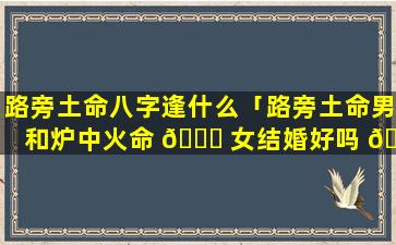 路旁土命八字逢什么「路旁土命男和炉中火命 🐟 女结婚好吗 💐 」